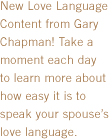 New Love Language Content from Gary Chapman! Take a moment each day to learn more about how easy it is to speak your spouse's love language.
