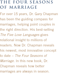 the four seasons of marriage:
For over 15 years, Dr. Gary Chapman has been the guiding compass for marriages, helping point couples in the right direction. His best-selling The Five Love Languages gives relational insight to millions of readers. Now Dr. Chapman reveals his newest, most innovative concept to date ' The Four Seasons of Marriage. In this new book, Dr. Chapman reveals how better marriages are always in season. 