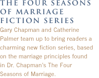 the four seasons of marriage FICTION SERIES:
Gary Chapman and Catherine Palmer team up to bring readers a charming new fiction series, based on the marriage principles found in Dr. Chapman's The Four Seasons of Marriage.