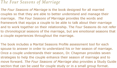 The Four Seasons of Marriage is the book designed for all married couples so that they are able to better understand and manage their marriage.  The Four Seasons of Marriage provides the words and framework that equips a couple to be able to talk about their marriage and to work together on their relationship. The Four Seasons do not refer to chronological seasons of the marriage, but are emotional seasons that a couple experiences throughout the marriage.The book includes a Marital Seasons Profile assessment tool for each spouse to answer in order to understand his or her season of marriage.  Once a couple understands their season, Dr. Chapman provides seven strategies to help the couple enhance their season of marriage and to move forward. The Four Seasons of Marriage also provides a Study Guide section that can be used for couple study or in a small group format.